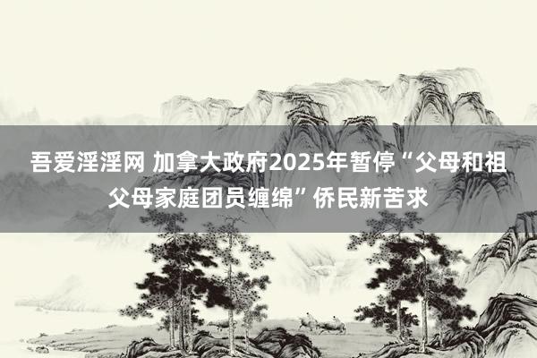 吾爱淫淫网 加拿大政府2025年暂停“父母和祖父母家庭团员缠绵”侨民新苦求