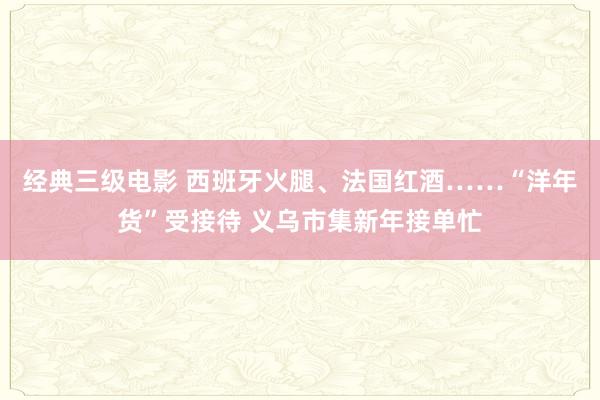 经典三级电影 西班牙火腿、法国红酒……“洋年货”受接待 义乌市集新年接单忙