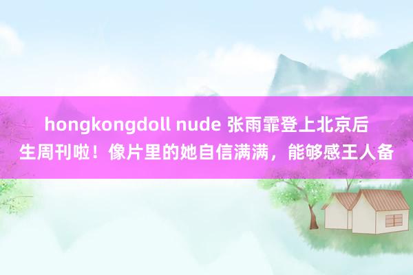 hongkongdoll nude 张雨霏登上北京后生周刊啦！像片里的她自信满满，能够感王人备