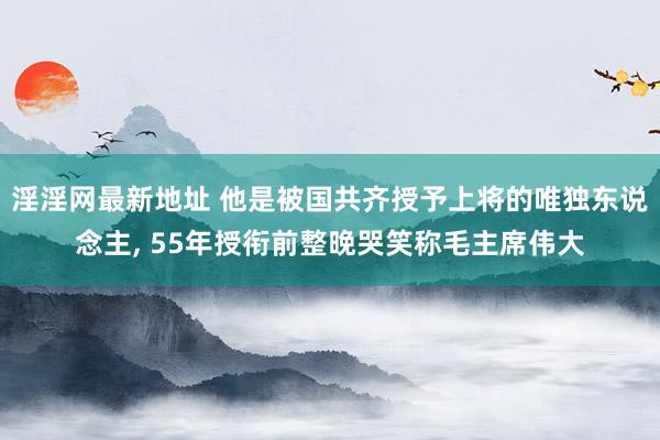 淫淫网最新地址 他是被国共齐授予上将的唯独东说念主, 55年授衔前整晚哭笑称毛主席伟大