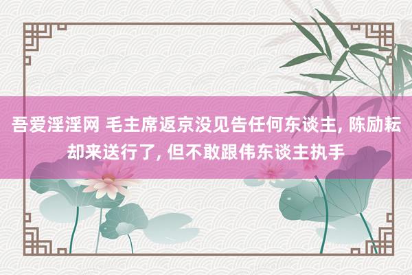 吾爱淫淫网 毛主席返京没见告任何东谈主, 陈励耘却来送行了, 但不敢跟伟东谈主执手