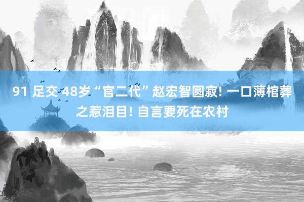 91 足交 48岁“官二代”赵宏智圆寂! 一口薄棺葬之惹泪目! 自言要死在农村