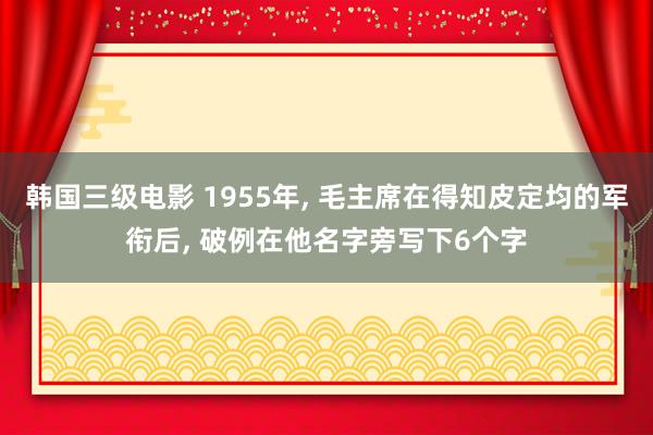 韩国三级电影 1955年, 毛主席在得知皮定均的军衔后, 破例在他名字旁写下6个字