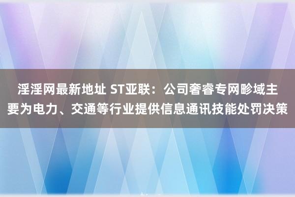 淫淫网最新地址 ST亚联：公司奢睿专网畛域主要为电力、交通等行业提供信息通讯技能处罚决策