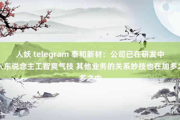 人妖 telegram 泰和新材：公司已在研发中引入东说念主工智爽气技 其他业务的关系妙技也在加多之