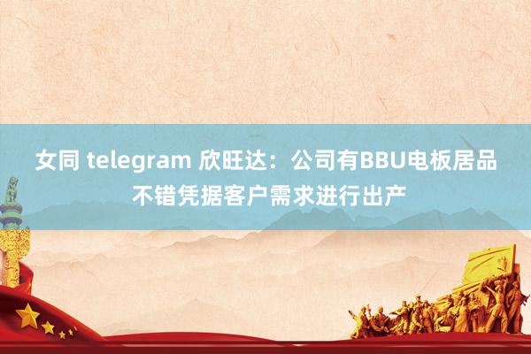 女同 telegram 欣旺达：公司有BBU电板居品 不错凭据客户需求进行出产