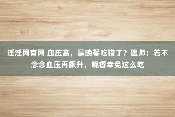 淫淫网官网 血压高，是晚餐吃错了？医师：若不念念血压再飙升，晚餐幸免这么吃