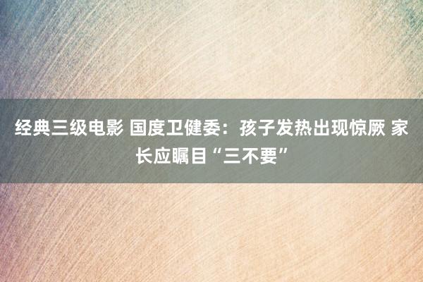 经典三级电影 国度卫健委：孩子发热出现惊厥 家长应瞩目“三不要”