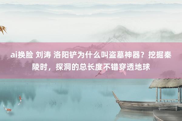 ai换脸 刘涛 洛阳铲为什么叫盗墓神器？挖掘秦陵时，探洞的总长度不错穿透地球