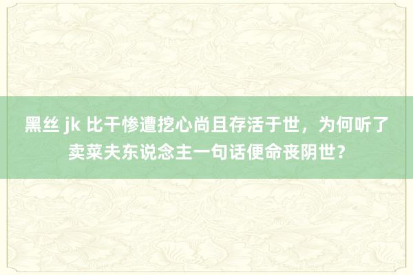 黑丝 jk 比干惨遭挖心尚且存活于世，为何听了卖菜夫东说念主一句话便命丧阴世？