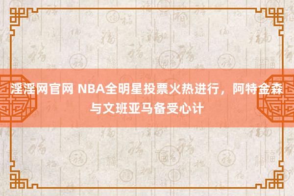 淫淫网官网 NBA全明星投票火热进行，阿特金森与文班亚马备受心计