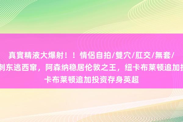 真實精液大爆射！！情侶自拍/雙穴/肛交/無套/大量噴精 热刺东逃西窜，阿森纳稳居伦敦之王，纽卡布莱顿