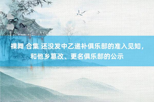 裸舞 合集 还没发中乙递补俱乐部的准入见知，和他乡篡改、更名俱乐部的公示