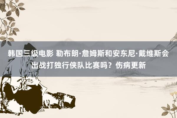 韩国三级电影 勒布朗·詹姆斯和安东尼·戴维斯会出战打独行侠队比赛吗？伤病更新