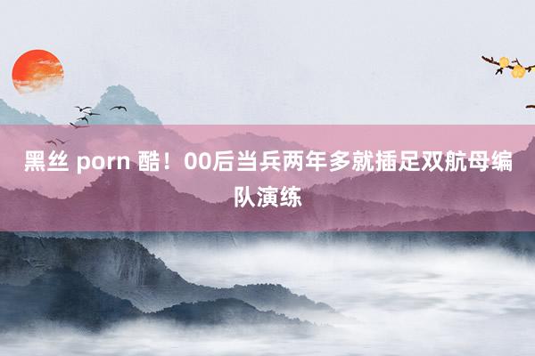 黑丝 porn 酷！00后当兵两年多就插足双航母编队演练