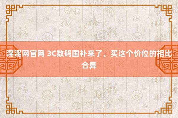 淫淫网官网 3C数码国补来了，买这个价位的相比合算