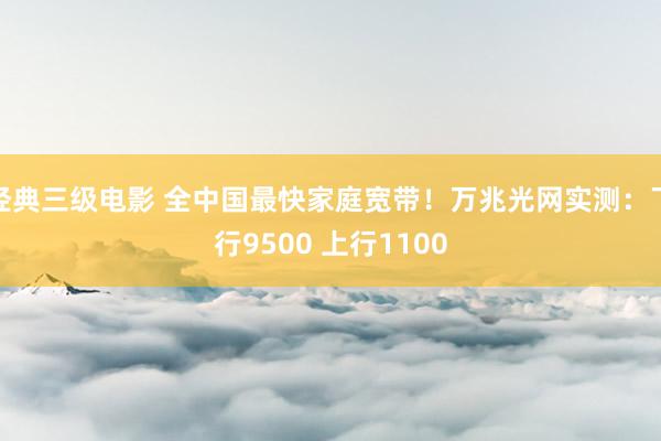 经典三级电影 全中国最快家庭宽带！万兆光网实测：下行9500 上行1100