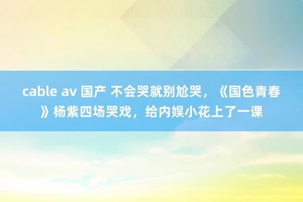 cable av 国产 不会哭就别尬哭，《国色青春》杨紫四场哭戏，给内娱小花上了一课