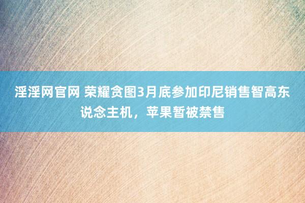 淫淫网官网 荣耀贪图3月底参加印尼销售智高东说念主机，苹果暂被禁售