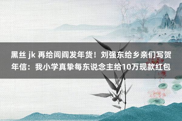 黑丝 jk 再给闾阎发年货！刘强东给乡亲们写贺年信：我小学真挚每东说念主给10万现款红包