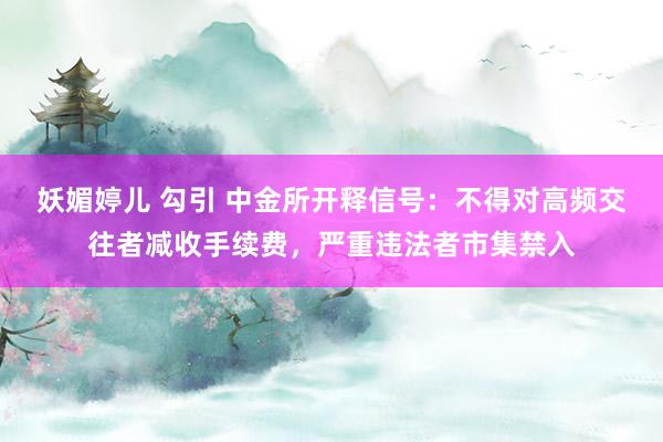 妖媚婷儿 勾引 中金所开释信号：不得对高频交往者减收手续费，严重违法者市集禁入