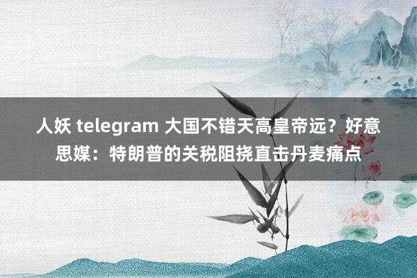 人妖 telegram 大国不错天高皇帝远？好意思媒：特朗普的关税阻挠直击丹麦痛点