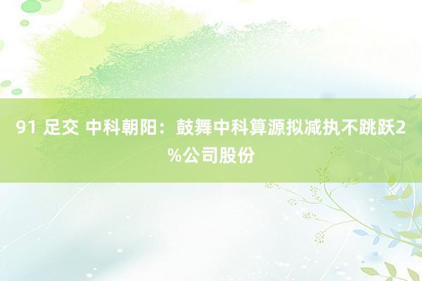 91 足交 中科朝阳：鼓舞中科算源拟减执不跳跃2%公司股份