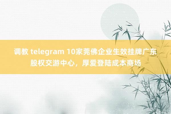 调教 telegram 10家莞佛企业生效挂牌广东股权交游中心，厚爱登陆成本商场