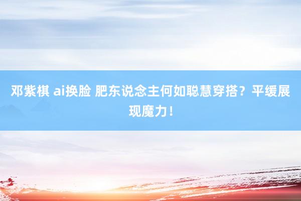 邓紫棋 ai换脸 肥东说念主何如聪慧穿搭？平缓展现魔力！