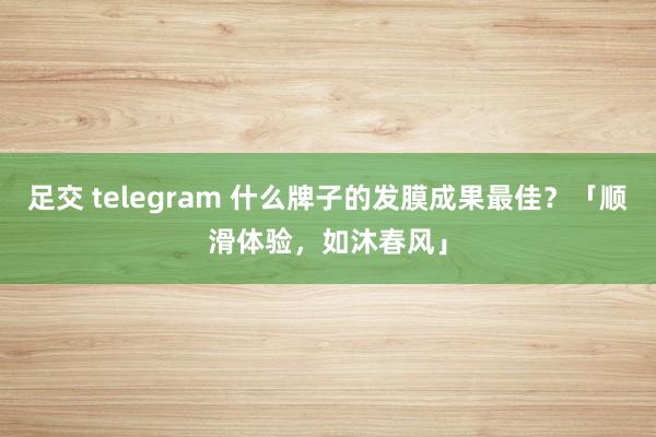 足交 telegram 什么牌子的发膜成果最佳？「顺滑体验，如沐春风」