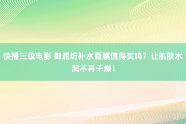 快播三级电影 御泥坊补水面膜值得买吗？让肌肤水润不再干燥！