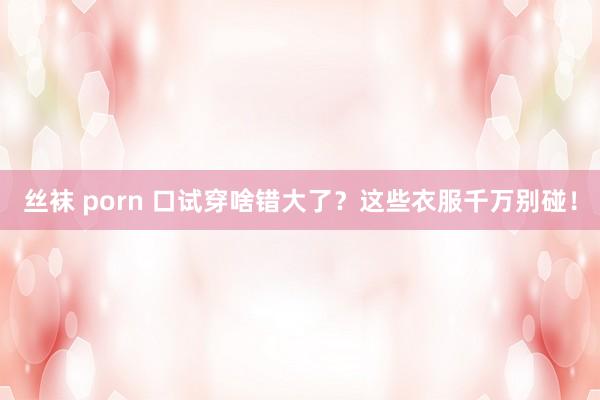 丝袜 porn 口试穿啥错大了？这些衣服千万别碰！