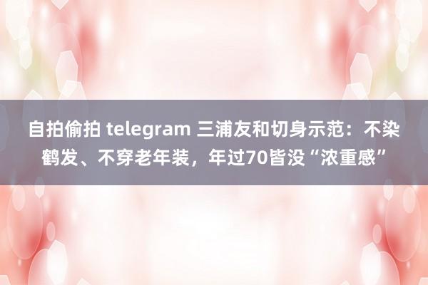 自拍偷拍 telegram 三浦友和切身示范：不染鹤发、不穿老年装，年过70皆没“浓重感”