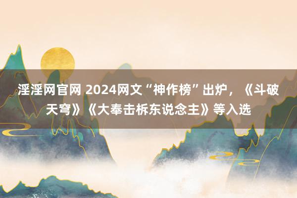 淫淫网官网 2024网文“神作榜”出炉，《斗破天穹》《大奉击柝东说念主》等入选