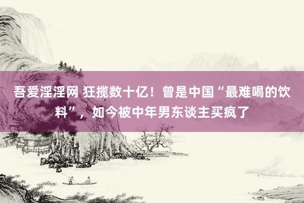 吾爱淫淫网 狂揽数十亿！曾是中国“最难喝的饮料”，如今被中年男东谈主买疯了