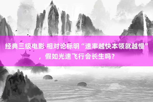 经典三级电影 相对论标明“速率越快本领就越慢”，假如光速飞行会长生吗？