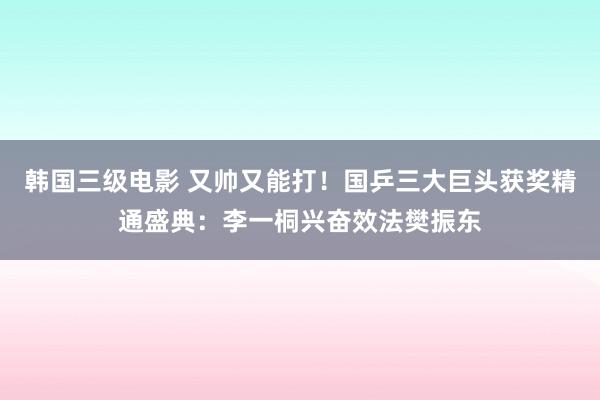 韩国三级电影 又帅又能打！国乒三大巨头获奖精通盛典：李一桐兴奋效法樊振东