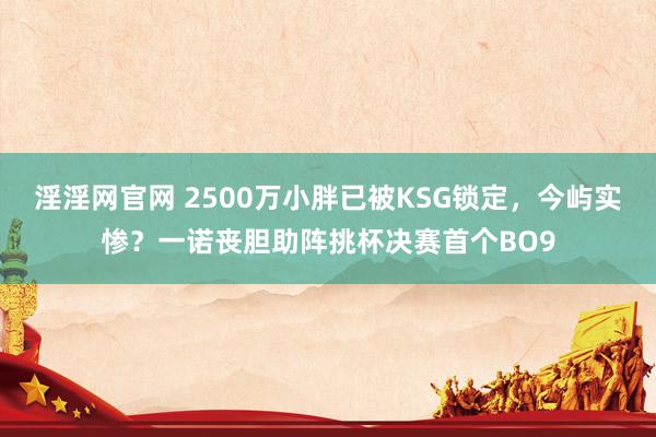 淫淫网官网 2500万小胖已被KSG锁定，今屿实惨？一诺丧胆助阵挑杯决赛首个BO9