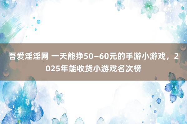 吾爱淫淫网 一天能挣50—60元的手游小游戏，2025年能收货小游戏名次榜