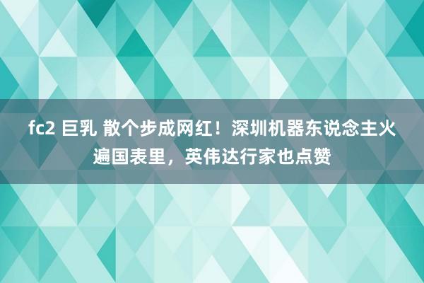 fc2 巨乳 散个步成网红！深圳机器东说念主火遍国表里，英伟达行家也点赞