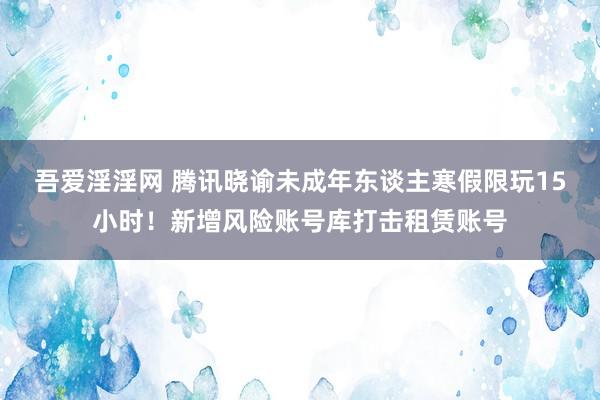 吾爱淫淫网 腾讯晓谕未成年东谈主寒假限玩15小时！新增风险账号库打击租赁账号