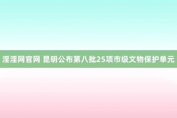 淫淫网官网 昆明公布第八批25项市级文物保护单元