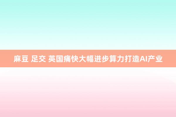 麻豆 足交 英国痛快大幅进步算力打造AI产业