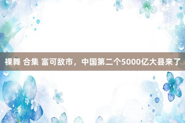 裸舞 合集 富可敌市，中国第二个5000亿大县来了