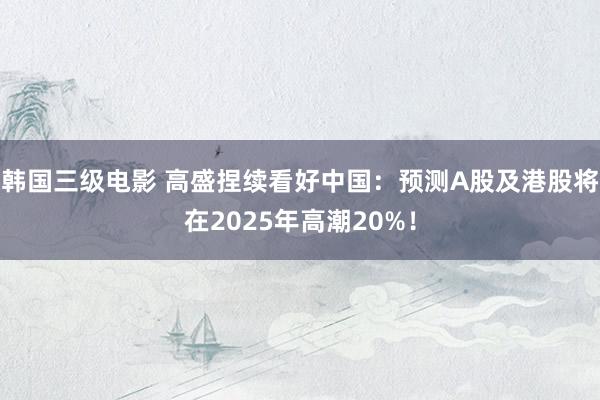 韩国三级电影 高盛捏续看好中国：预测A股及港股将在2025年高潮20%！