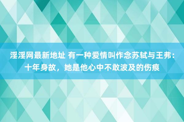 淫淫网最新地址 有一种爱情叫作念苏轼与王弗：十年身故，她是他心中不敢波及的伤痕