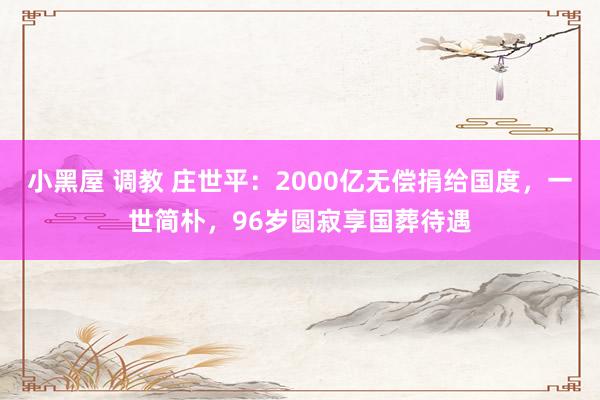 小黑屋 调教 庄世平：2000亿无偿捐给国度，一世简朴，96岁圆寂享国葬待遇