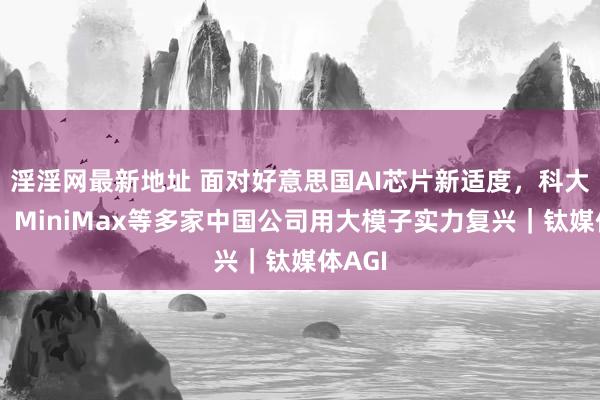 淫淫网最新地址 面对好意思国AI芯片新适度，科大讯飞、MiniMax等多家中国公司用大模子实力复兴｜