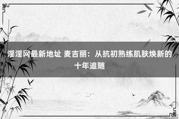 淫淫网最新地址 麦吉丽：从抗初熟练肌肤焕新的十年追随