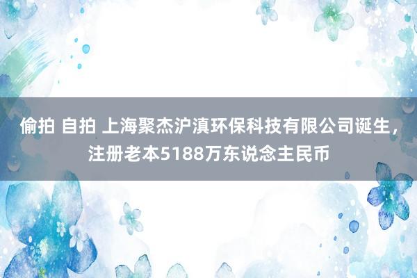 偷拍 自拍 上海聚杰沪滇环保科技有限公司诞生，注册老本5188万东说念主民币